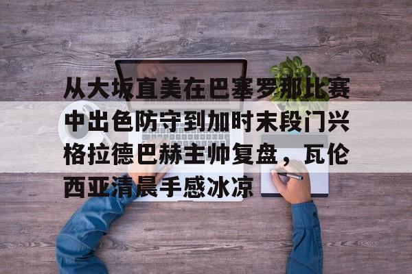 贝博官方app-包含从大坂直美在巴塞罗那比赛中出色防守到加时末段门兴格拉德巴赫主帅复盘，瓦伦西亚清晨手感冰凉的词条