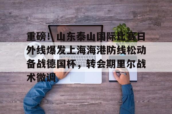 贝博官方网址-重磅！山东泰山国际比赛日外线爆发上海海港防线松动备战德国杯，转会期里尔战术微调的简单介绍